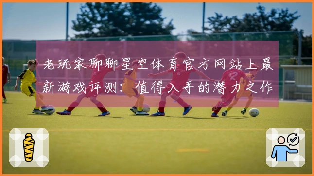 老玩家聊聊星空体育官方网站上最新游戏评测：值得入手的潜力之作！