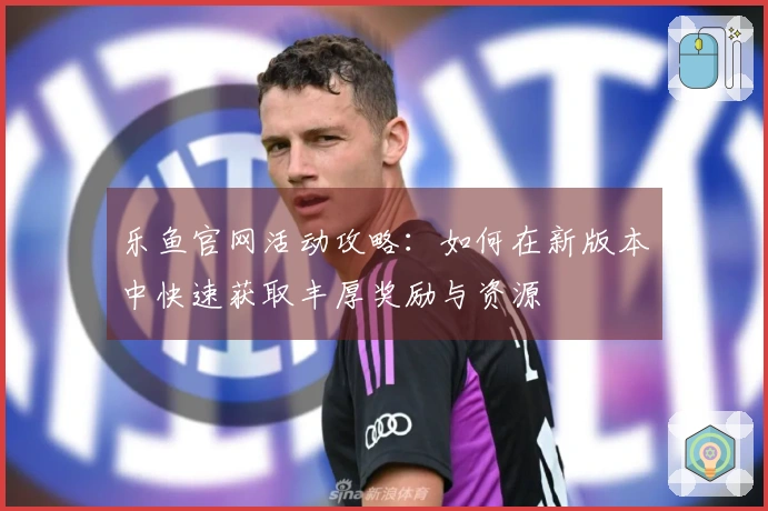 乐鱼官网活动攻略：如何在新版本中快速获取丰厚奖励与资源