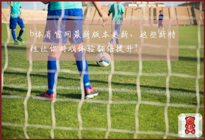 b体育官网最新版本更新，这些新特性让你游戏体验翻倍提升！