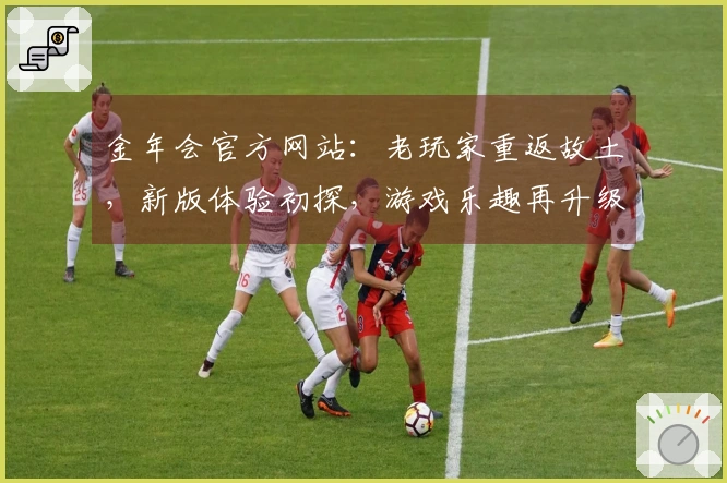 金年会官方网站：老玩家重返故土，新版体验初探，游戏乐趣再升级的那些事