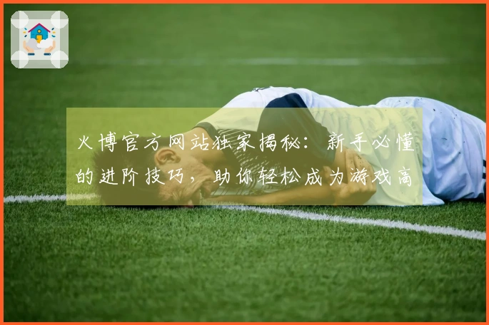 火博官方网站独家揭秘：新手必懂的进阶技巧，助你轻松成为游戏高手