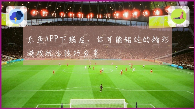乐鱼APP下载后，你可能错过的精彩游戏玩法技巧分享