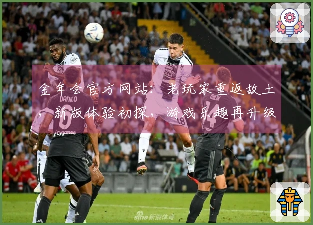 金年会官方网站：老玩家重返故土，新版体验初探，游戏乐趣再升级的那些事