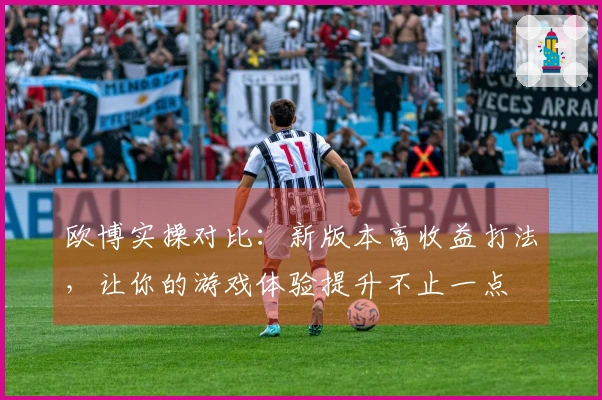 欧博实操对比：新版本高收益打法，让你的游戏体验提升不止一点