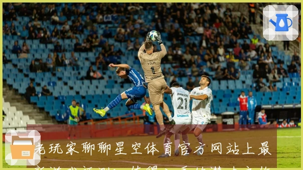 老玩家聊聊星空体育官方网站上最新游戏评测：值得入手的潜力之作！